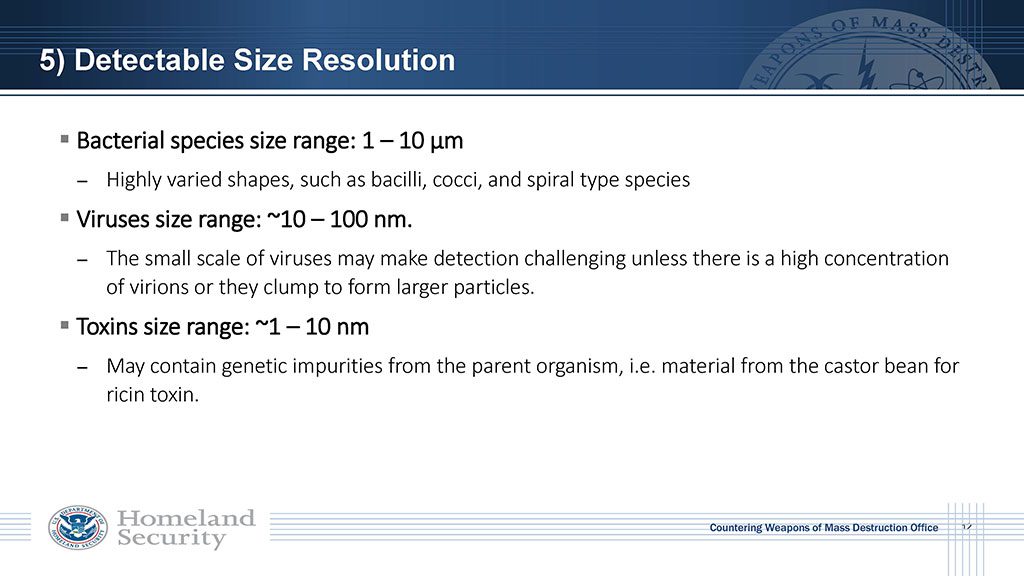 Bacterial species size range: 1-10 micrometers (μm), viruses range approximately 10-100 nanometers, and toxins range from approximately 1-10 nanometers. The small scale of viruses make detection challenging unless there is a high concentration of virions or they clump to form larger particles.